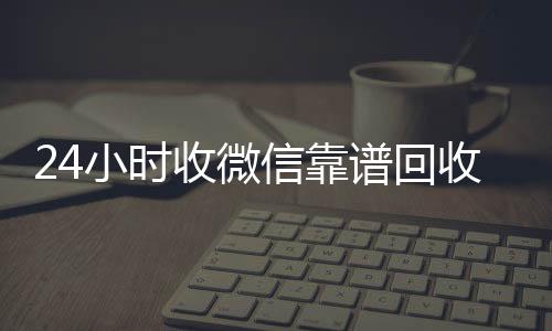 24小时收微信vx回收靠谱回收（微信回收在线秒结）